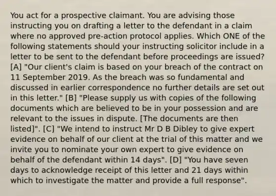 You act for a prospective claimant. You are advising those instructing you on drafting a letter to the defendant in a claim where no approved pre-action protocol applies. Which ONE of the following statements should your instructing solicitor include in a letter to be sent to the defendant before proceedings are issued? [A] "Our client's claim is based on your breach of the contract on 11 September 2019. As the breach was so fundamental and discussed in earlier correspondence no further details are set out in this letter." [B] "Please supply us with copies of the following documents which are believed to be in your possession and are relevant to the issues in dispute. [The documents are then listed]". [C] "We intend to instruct Mr D B Dibley to give expert evidence on behalf of our client at the trial of this matter and we invite you to nominate your own expert to give evidence on behalf of the defendant within 14 days". [D] "You have seven days to acknowledge receipt of this letter and 21 days within which to investigate the matter and provide a full response".