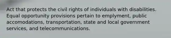 Act that protects the civil rights of individuals with disabilities. Equal opportunity provisions pertain to emplyment, public accomodations, transportation, state and local government services, and telecommunications.