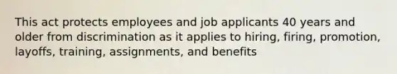 This act protects employees and job applicants 40 years and older from discrimination as it applies to hiring, firing, promotion, layoffs, training, assignments, and benefits