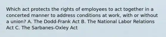 Which act protects the rights of employees to act together in a concerted manner to address conditions at work, with or without a union? A. The Dodd-Frank Act B. The National Labor Relations Act C. The Sarbanes-Oxley Act