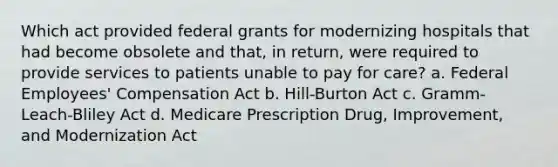 Which act provided federal grants for modernizing hospitals that had become obsolete and that, in return, were required to provide services to patients unable to pay for care? a. Federal Employees' Compensation Act b. Hill-Burton Act c. Gramm-Leach-Bliley Act d. Medicare Prescription Drug, Improvement, and Modernization Act