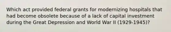 Which act provided federal grants for modernizing hospitals that had become obsolete because of a lack of capital investment during the Great Depression and World War II (1929-1945)?