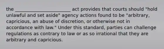 the ________________________ act provides that courts should "hold unlawful and set aside" agency actions found to be "arbitrary, capricious, an abuse of discretion, or otherwise not in accordance with law." Under this standard, parties can challenge regulations as contrary to law or as so irrational that they are arbitrary and capricious.