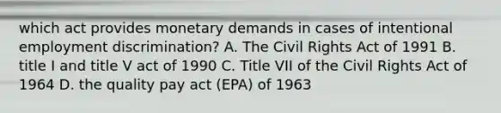 which act provides monetary demands in cases of intentional employment discrimination? A. The Civil Rights Act of 1991 B. title I and title V act of 1990 C. Title VII of the Civil Rights Act of 1964 D. the quality pay act (EPA) of 1963