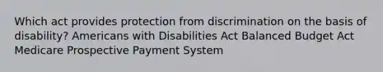 Which act provides protection from discrimination on the basis of disability? Americans with Disabilities Act Balanced Budget Act Medicare Prospective Payment System