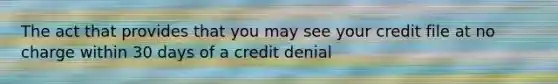 The act that provides that you may see your credit file at no charge within 30 days of a credit denial