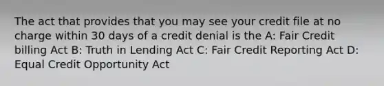 The act that provides that you may see your credit file at no charge within 30 days of a credit denial is the A: Fair Credit billing Act B: Truth in Lending Act C: Fair Credit Reporting Act D: Equal Credit Opportunity Act