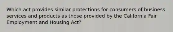 Which act provides similar protections for consumers of business services and products as those provided by the California Fair Employment and Housing Act?