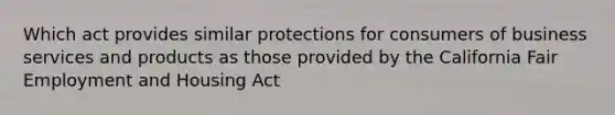 Which act provides similar protections for consumers of business services and products as those provided by the California Fair Employment and Housing Act