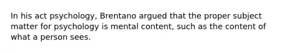 In his act psychology, Brentano argued that the proper subject matter for psychology is mental content, such as the content of what a person sees.