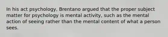 In his act psychology, Brentano argued that the proper subject matter for psychology is mental activity, such as the mental action of seeing rather than the mental content of what a person sees.