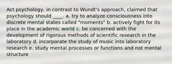 Act psychology, in contrast to Wundt's approach, claimed that psychology should ____. a. try to analyze consciousness into discrete mental states called "moments" b. actively fight for its place in the academic world c. be concerned with the development of rigorous methods of scientific research in the laboratory d. incorporate the study of music into laboratory research e. study mental processes or functions and not mental structure