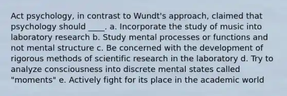 Act psychology, in contrast to Wundt's approach, claimed that psychology should ____. a. Incorporate the study of music into laboratory research b. Study mental processes or functions and not mental structure c. Be concerned with the development of rigorous methods of scientific research in the laboratory d. Try to analyze consciousness into discrete mental states called "moments" e. Actively fight for its place in the academic world