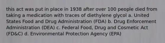 this act was put in place in 1938 after over 100 people died from taking a medication with traces of diethylene glycol a. United States Food and Drug Administration (FDA) b. Drug Enforcement Administration (DEA) c. Federal Food, Drug and Cosmetic Act (FD&C) d. Environmental Protection Agency (EPA)