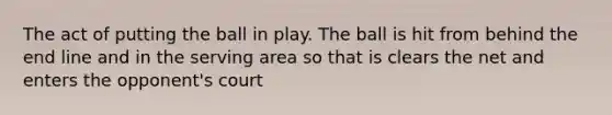 The act of putting the ball in play. The ball is hit from behind the end line and in the serving area so that is clears the net and enters the opponent's court