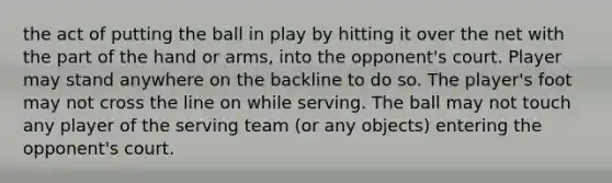 the act of putting the ball in play by hitting it over the net with the part of the hand or arms, into the opponent's court. Player may stand anywhere on the backline to do so. The player's foot may not cross the line on while serving. The ball may not touch any player of the serving team (or any objects) entering the opponent's court.