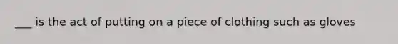 ___ is the act of putting on a piece of clothing such as gloves