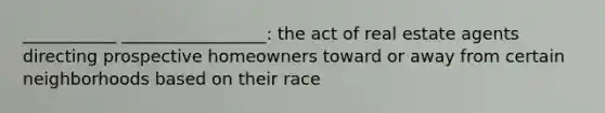 ___________ _________________: the act of real estate agents directing prospective homeowners toward or away from certain neighborhoods based on their race