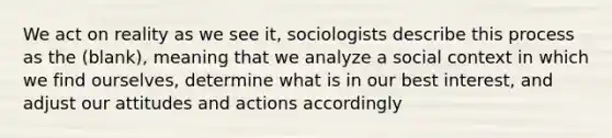 We act on reality as we see it, sociologists describe this process as the (blank), meaning that we analyze a social context in which we find ourselves, determine what is in our best interest, and adjust our attitudes and actions accordingly