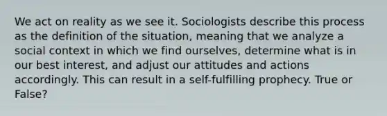 We act on reality as we see it. Sociologists describe this process as the definition of the situation, meaning that we analyze a social context in which we find ourselves, determine what is in our best interest, and adjust our attitudes and actions accordingly. This can result in a self-fulfilling prophecy. True or False?