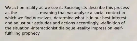 We act on reality as we see it. Sociologists describe this process as the __________, meaning that we analyze a social context in which we find ourselves, determine what is in our best interest, and adjust our attitudes and actions accordingly. -definition of the situation -interactionist dialogue -reality impression -self-fulfilling prophecy