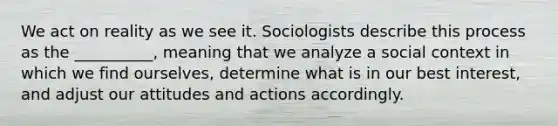 ​We act on reality as we see it. Sociologists describe this process as the __________, meaning that we analyze a social context in which we find ourselves, determine what is in our best interest, and adjust our attitudes and actions accordingly.