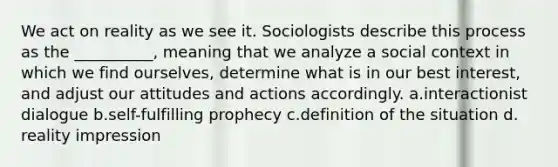 We act on reality as we see it. Sociologists describe this process as the __________, meaning that we analyze a social context in which we find ourselves, determine what is in our best interest, and adjust our attitudes and actions accordingly. a.​interactionist dialogue b.​self-fulfilling prophecy c.​definition of the situation d.​reality impression