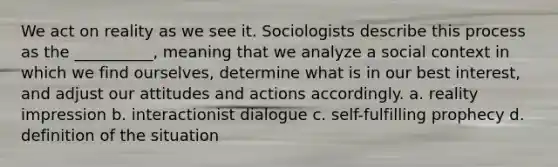 We act on reality as we see it. Sociologists describe this process as the __________, meaning that we analyze a social context in which we find ourselves, determine what is in our best interest, and adjust our attitudes and actions accordingly. a. ​reality impression b. ​interactionist dialogue c. ​self-fulfilling prophecy d. ​definition of the situation