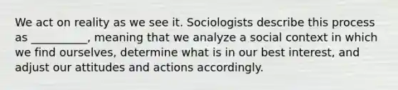 We act on reality as we see it. Sociologists describe this process as __________, meaning that we analyze a social context in which we find ourselves, determine what is in our best interest, and adjust our attitudes and actions accordingly.