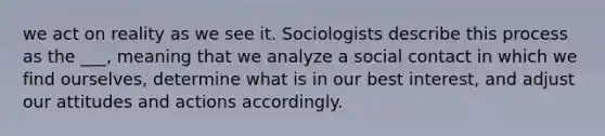 we act on reality as we see it. Sociologists describe this process as the ___, meaning that we analyze a social contact in which we find ourselves, determine what is in our best interest, and adjust our attitudes and actions accordingly.