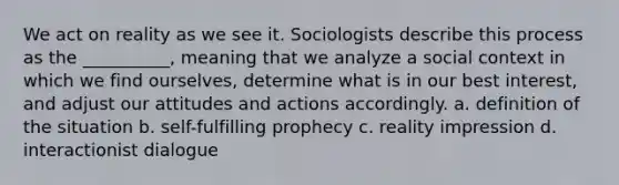 We act on reality as we see it. Sociologists describe this process as the __________, meaning that we analyze a social context in which we find ourselves, determine what is in our best interest, and adjust our attitudes and actions accordingly. a. definition of the situation b. self-fulfilling prophecy c. reality impression d. interactionist dialogue