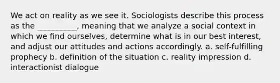 We act on reality as we see it. Sociologists describe this process as the __________, meaning that we analyze a social context in which we find ourselves, determine what is in our best interest, and adjust our attitudes and actions accordingly. a. ​self-fulfilling prophecy b.​ definition of the situation c.​ reality impression d. ​interactionist dialogue