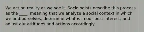 We act on reality as we see it. Sociologists describe this process as the ____, meaning that we analyze a social context in which we find ourselves, determine what is in our best interest, and adjust our attitudes and actions accordingly.