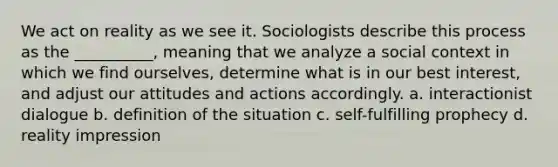 We act on reality as we see it. Sociologists describe this process as the __________, meaning that we analyze a social context in which we find ourselves, determine what is in our best interest, and adjust our attitudes and actions accordingly. a. ​interactionist dialogue b. ​definition of the situation c. ​self-fulfilling prophecy d. ​reality impression