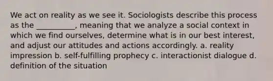 We act on reality as we see it. Sociologists describe this process as the __________, meaning that we analyze a social context in which we find ourselves, determine what is in our best interest, and adjust our attitudes and actions accordingly. a. ​reality impression b. ​self-fulfilling prophecy c. ​interactionist dialogue d. ​definition of the situation