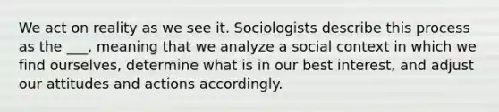 We act on reality as we see it. Sociologists describe this process as the ___, meaning that we analyze a social context in which we find ourselves, determine what is in our best interest, and adjust our attitudes and actions accordingly.