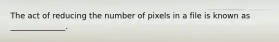 The act of reducing the number of pixels in a file is known as ______________.