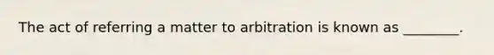 The act of referring a matter to arbitration is known as ________.