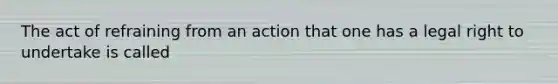 The act of refraining from an action that one has a legal right to undertake is called