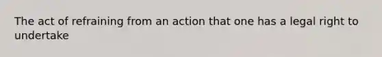 The act of refraining from an action that one has a legal right to undertake