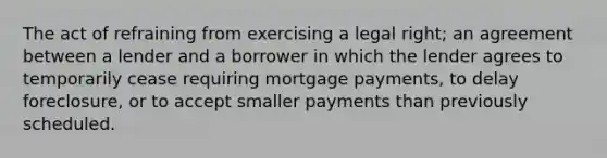 The act of refraining from exercising a legal right; an agreement between a lender and a borrower in which the lender agrees to temporarily cease requiring mortgage payments, to delay foreclosure, or to accept smaller payments than previously scheduled.