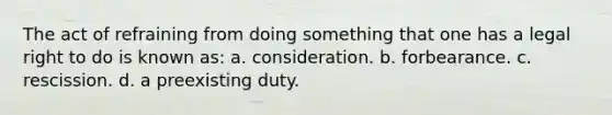 The act of refraining from doing something that one has a legal right to do is known as: a. consideration. b. forbearance. c. rescission. d. a preexisting duty.