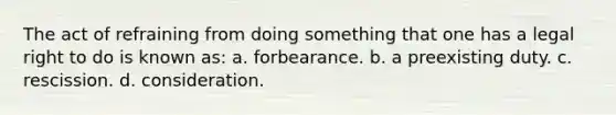 The act of refraining from doing something that one has a legal right to do is known as: a. forbearance. b. a preexisting duty. c. rescission. d. consideration.