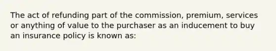 The act of refunding part of the commission, premium, services or anything of value to the purchaser as an inducement to buy an insurance policy is known as: