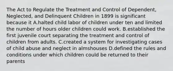 The Act to Regulate the Treatment and Control of Dependent, Neglected, and Delinquent Children in 1899 is significant because it A.halted child labor of children under ten and limited the number of hours older children could work. B.established the first juvenile court separating the treatment and control of children from adults. C.created a system for investigating cases of child abuse and neglect in almshouses D.defined the rules and conditions under which children could be returned to their parents