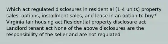 Which act regulated disclosures in residential (1-4 units) property sales, options, installment sales, and lease in an option to buy? Virginia fair housing act Residential property disclosure act Landlord tenant act None of the above disclosures are the responsibility of the seller and are not regulated