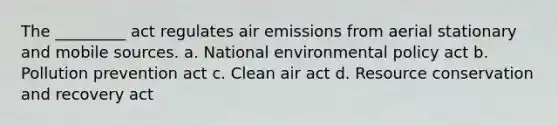 The _________ act regulates air emissions from aerial stationary and mobile sources. a. National environmental policy act b. Pollution prevention act c. Clean air act d. Resource conservation and recovery act