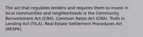 The act that regulates lenders and requires them to invest in local communities and neighborhoods is the Community Reinvestment Act (CRA). Common Rates Act (CRA). Truth in Lending Act (TILA). Real Estate Settlement Procedures Act (RESPA).