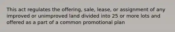 This act regulates the offering, sale, lease, or assignment of any improved or unimproved land divided into 25 or more lots and offered as a part of a common promotional plan