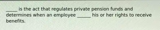 _____ is the act that regulates private pension funds and determines when an employee ______ his or her rights to receive benefits.